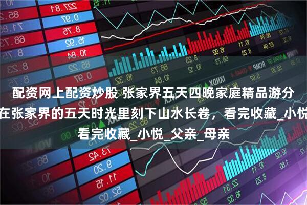 配资网上配资炒股 张家界五天四晚家庭精品游分享，陪父母在张家界的五天时光里刻下山水长卷，看完收藏_小悦_父亲_母亲
