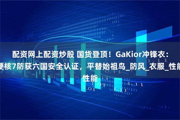 配资网上配资炒股 国货登顶！GaKior冲锋衣：硬核7防获六国安全认证，平替始祖鸟_防风_衣服_性能