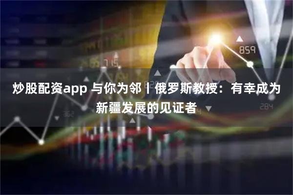 炒股配资app 与你为邻丨俄罗斯教授：有幸成为新疆发展的见证者