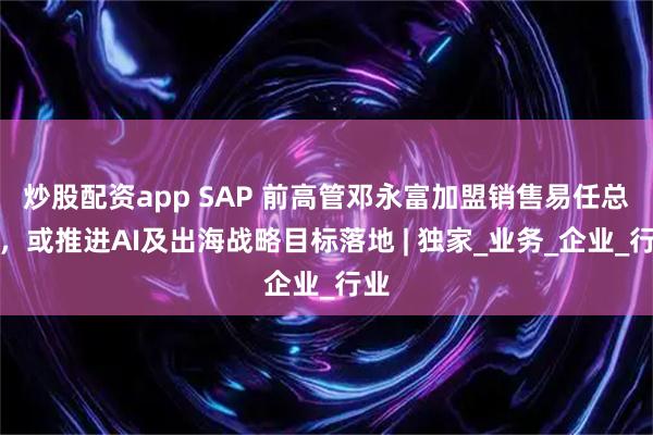 炒股配资app SAP 前高管邓永富加盟销售易任总裁，或推进AI及出海战略目标落地 | 独家_业务_企业_行业