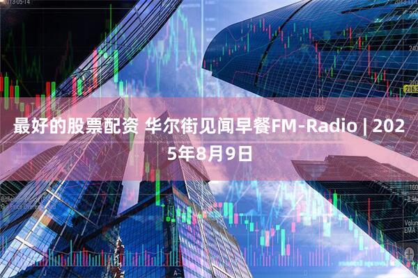 最好的股票配资 华尔街见闻早餐FM-Radio | 2025年8月9日