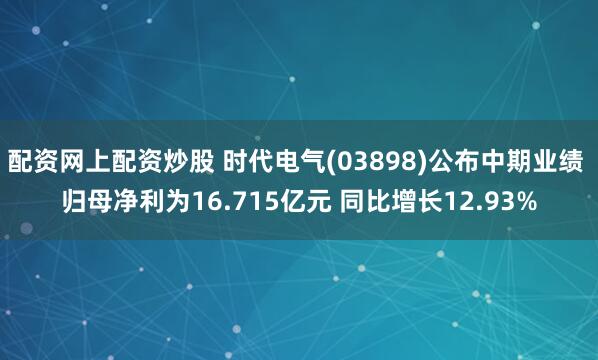 配资网上配资炒股 时代电气(03898)公布中期业绩 归母净利为16.715亿元 同比增长12.93%