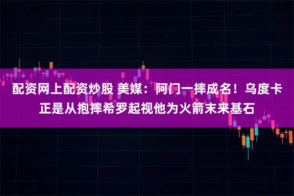 配资网上配资炒股 美媒：阿门一摔成名！乌度卡正是从抱摔希罗起视他为火箭末来基石