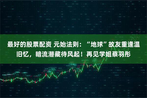 最好的股票配资 元始法则：“地球”故友重逢温旧忆，暗流潜藏待风起！再见学姐蔡羽彤