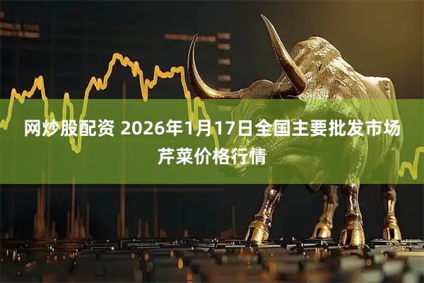 网炒股配资 2026年1月17日全国主要批发市场芹菜价格行情