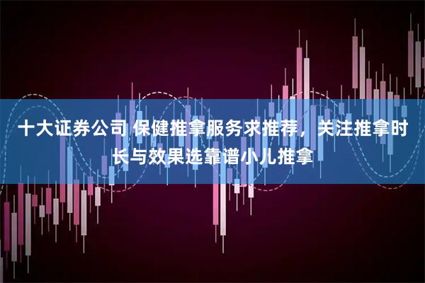 十大证券公司 保健推拿服务求推荐，关注推拿时长与效果选靠谱小儿推拿